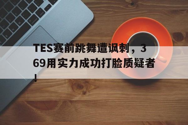 九游体育app-TES赛前跳舞遭讽刺，369用实力成功打脸质疑者！