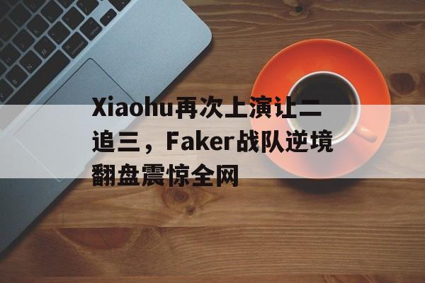 九游体育-Xiaohu再次上演让二追三，Faker战队逆境翻盘震惊全网