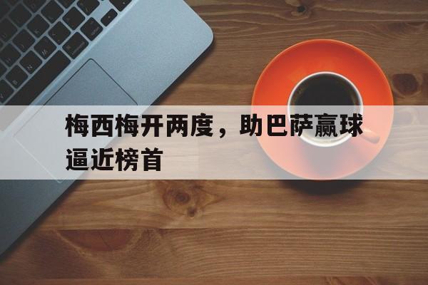 九游体育官网-梅西梅开两度，助巴萨赢球逼近榜首