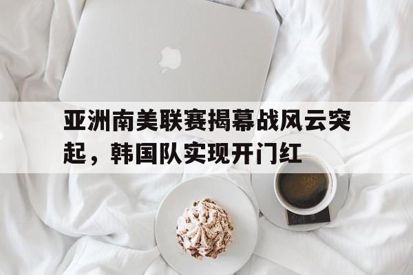 九游体育官网-亚洲南美联赛揭幕战风云突起，韩国队实现开门红